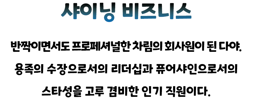 샤이닝 비즈니스 — 반짝이면서도 프로페셔널한 차림의 회사원이 된 다야. 용족의 수장으로서의 리더십과 퓨어샤인으로서의 스타성을 고루 겸비한 인기 직원이다.